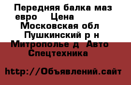 Передняя балка маз евро. › Цена ­ 30 000 - Московская обл., Пушкинский р-н, Митрополье д. Авто » Спецтехника   